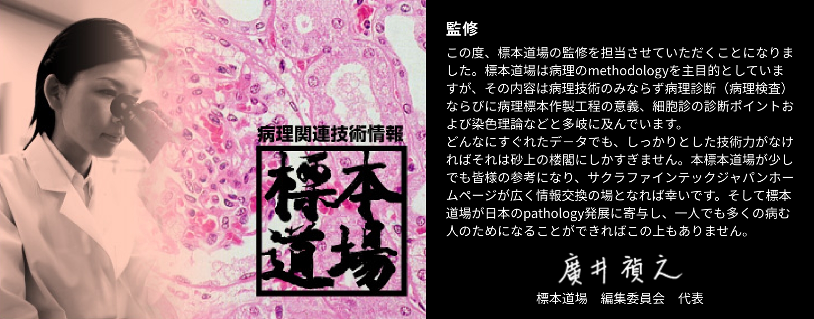 この度、標本道場の監修を担当させていただくことになりました。標本道場は病理のmethodologyを主目的としていますが、その内容は病理技術のみならず病理診断（病理検査）ならびに病理標本作製工程の意義、細胞診の診断ポイントおよび染色理論などと多岐に及んでいます。どんなにすぐれたデ－タでも、しっかりとした技術力がなければそれは砂上の楼閣にしかすぎません。本標本道場が少しでも皆様の参考になり、サクラファインテックジャパンホームページが広く情報交換の場となれば幸いです。そして標本道場が日本のpathology発展に寄与し、一人でも多くの病む人のためになることができればこの上もありません。