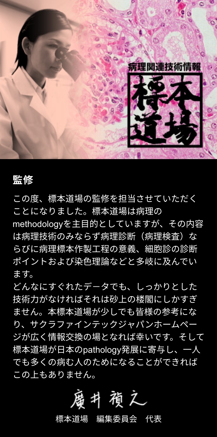 この度、標本道場の監修を担当させていただくことになりました。標本道場は病理のmethodologyを主目的としていますが、その内容は病理技術のみならず病理診断（病理検査）ならびに病理標本作製工程の意義、細胞診の診断ポイントおよび染色理論などと多岐に及んでいます。どんなにすぐれたデ－タでも、しっかりとした技術力がなければそれは砂上の楼閣にしかすぎません。本標本道場が少しでも皆様の参考になり、サクラファインテックジャパンホームページが広く情報交換の場となれば幸いです。そして標本道場が日本のpathology発展に寄与し、一人でも多くの病む人のためになることができればこの上もありません。